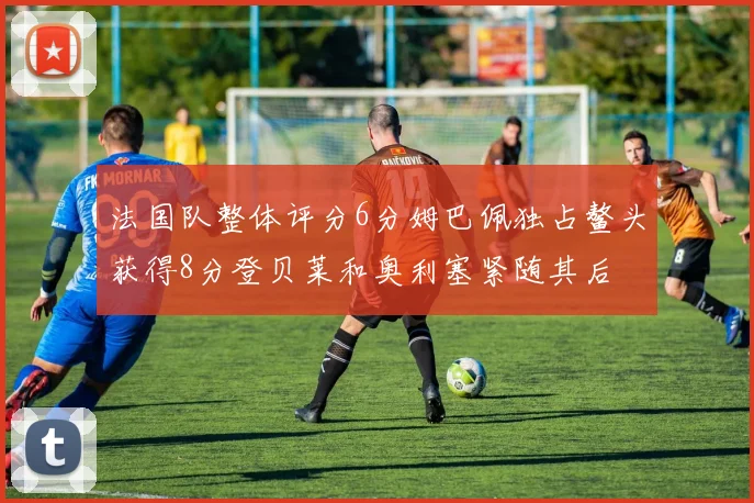 法国队整体评分6分姆巴佩独占鳌头获得8分登贝莱和奥利塞紧随其后