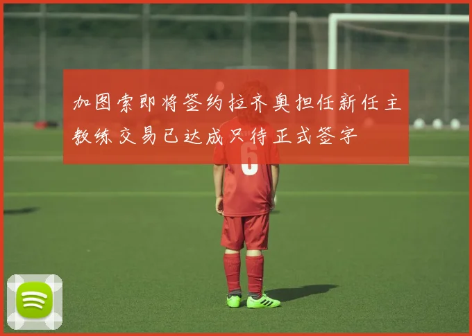 加图索即将签约拉齐奥担任新任主教练交易已达成只待正式签字