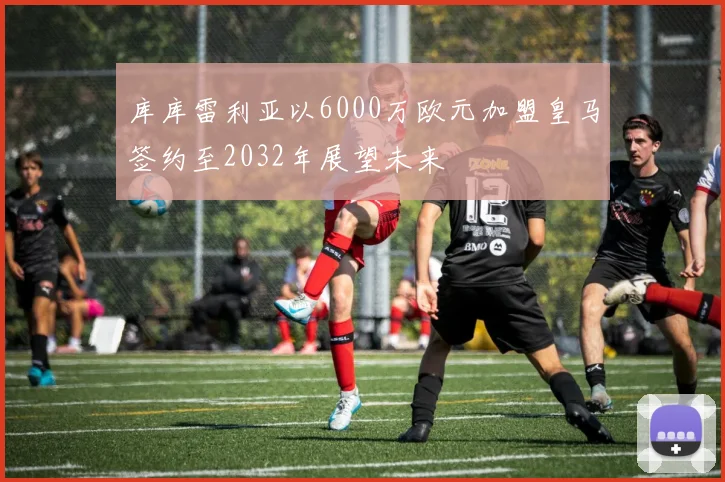 库库雷利亚以6000万欧元加盟皇马签约至2032年展望未来