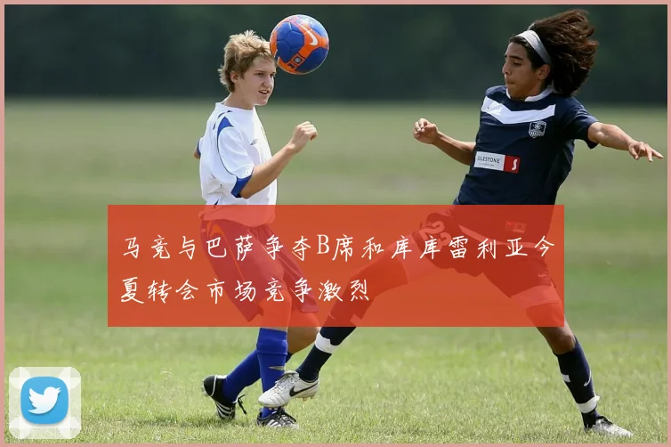 马竞与巴萨争夺B席和库库雷利亚今夏转会市场竞争激烈