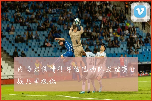内马尔伤情待评估巴西队友谊赛出战几率极低