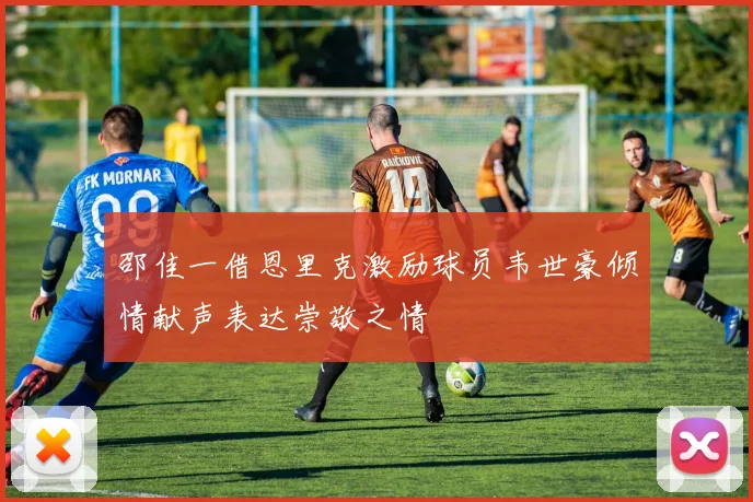 邵佳一借恩里克激励球员韦世豪倾情献声表达崇敬之情