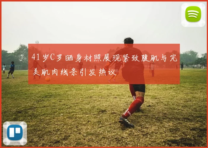 41岁C罗晒身材照展现紧致腹肌与完美肌肉线条引发热议
