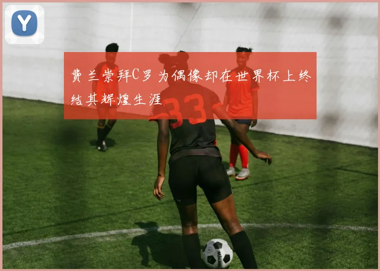 费兰崇拜C罗为偶像却在世界杯上终结其辉煌生涯
