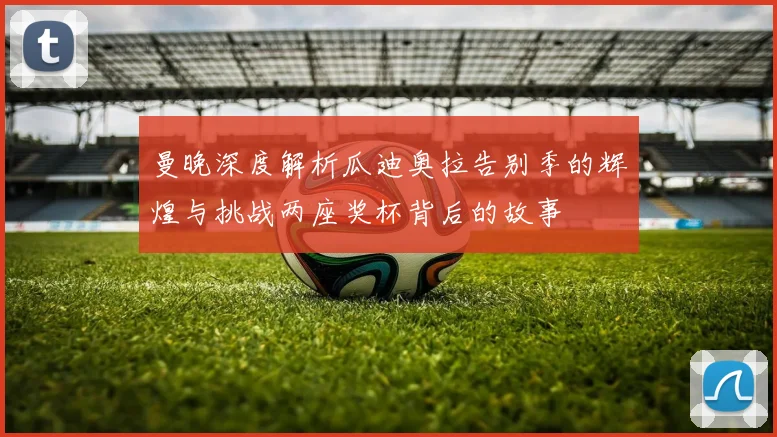曼晚深度解析瓜迪奥拉告别季的辉煌与挑战两座奖杯背后的故事