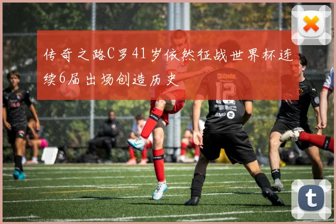 传奇之路C罗41岁依然征战世界杯连续6届出场创造历史