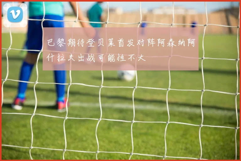 巴黎期待登贝莱首发对阵阿森纳阿什拉夫出战可能性不大