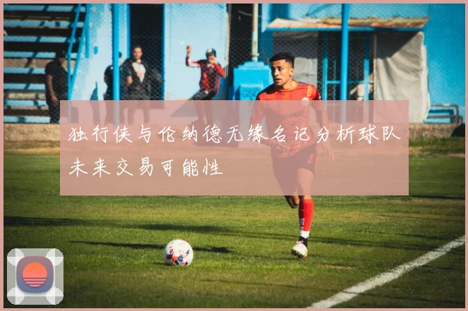 独行侠与伦纳德无缘名记分析球队未来交易可能性