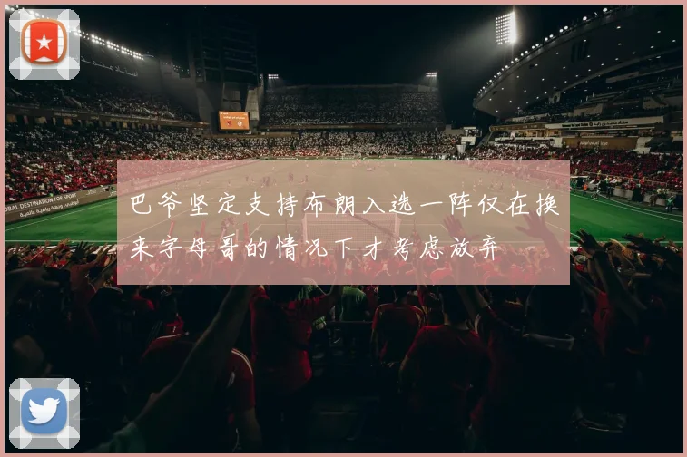 巴爷坚定支持布朗入选一阵仅在换来字母哥的情况下才考虑放弃