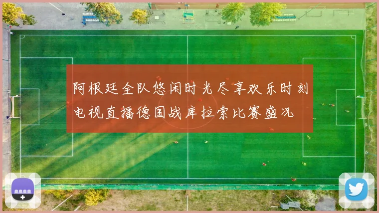 阿根廷全队悠闲时光尽享欢乐时刻电视直播德国战库拉索比赛盛况