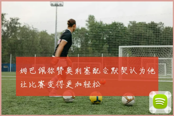 姆巴佩称赞奥利塞配合默契认为他让比赛变得更加轻松