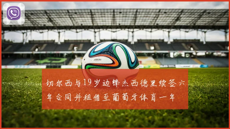 切尔西与19岁边锋杰西德里续签六年合同并租借至葡萄牙体育一年
