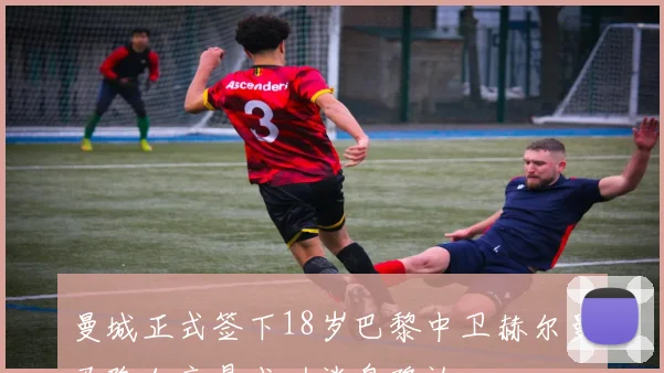 曼城正式签下18岁巴黎中卫赫尔曼马隆加交易成功消息确认