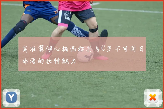 高准翼倾心梅西称其与C罗不可同日而语的独特魅力